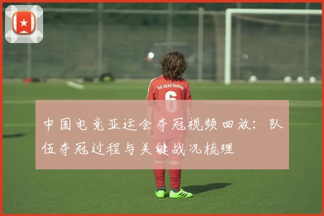 中国电竞亚运会夺冠视频回放：队伍夺冠过程与关键战况梳理