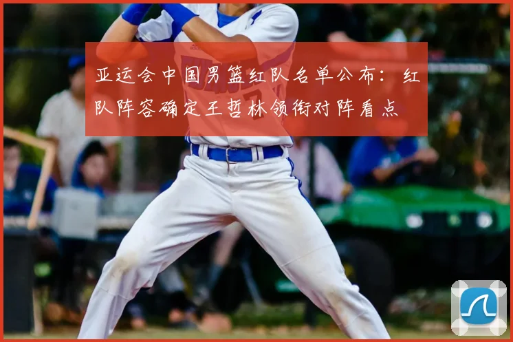 亚运会中国男篮红队名单公布：红队阵容确定王哲林领衔对阵看点