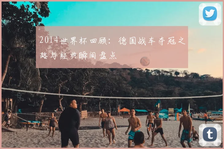 2014世界杯回顾：德国战车夺冠之路与经典瞬间盘点