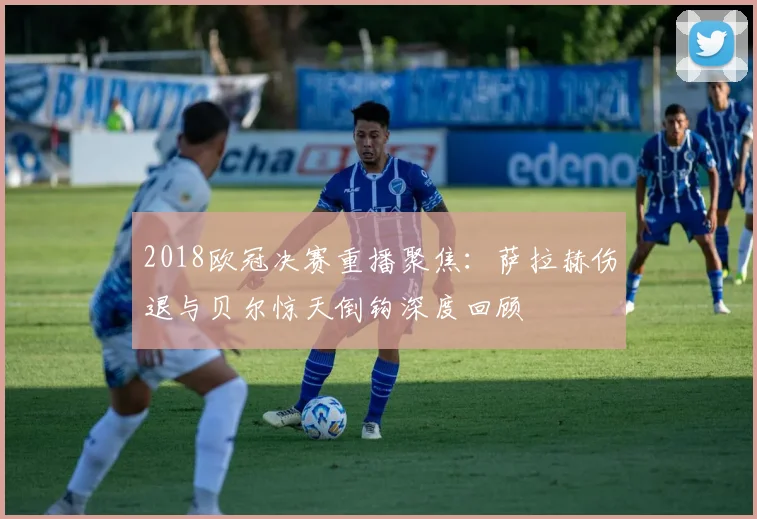 2018欧冠决赛重播聚焦：萨拉赫伤退与贝尔惊天倒钩深度回顾