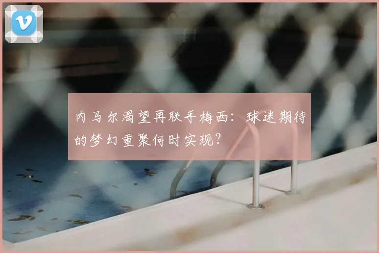 内马尔渴望再联手梅西：球迷期待的梦幻重聚何时实现？