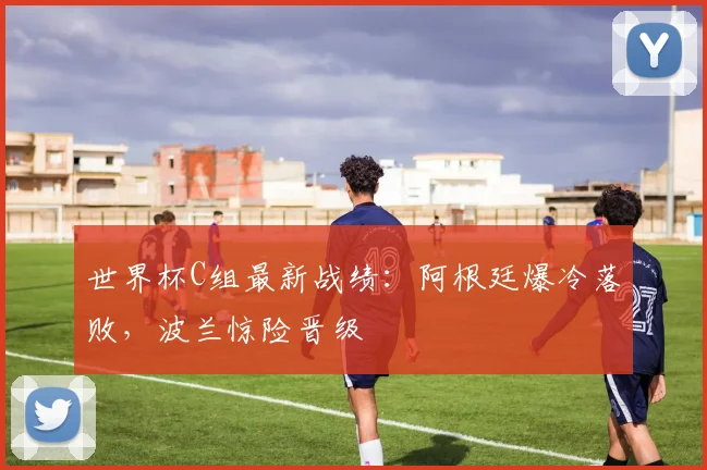 世界杯C组最新战绩：阿根廷爆冷落败，波兰惊险晋级