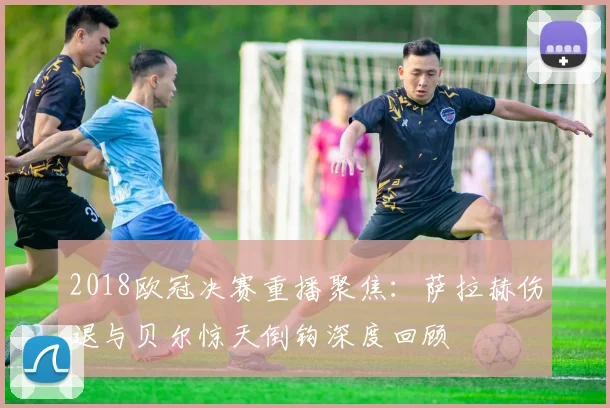 2018欧冠决赛重播聚焦：萨拉赫伤退与贝尔惊天倒钩深度回顾