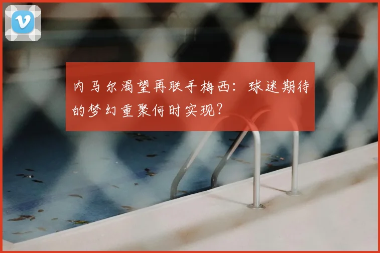 内马尔渴望再联手梅西：球迷期待的梦幻重聚何时实现？