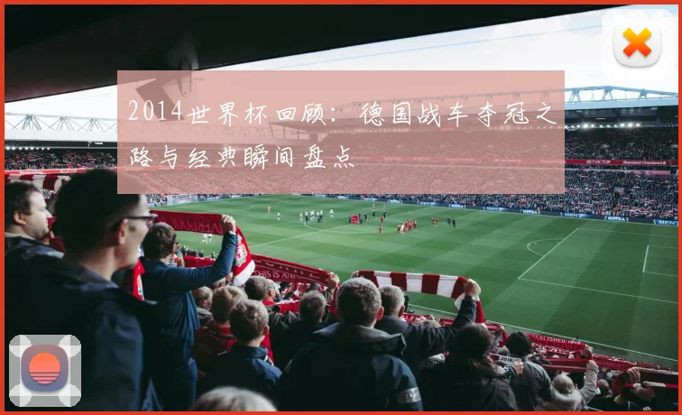 2014世界杯回顾：德国战车夺冠之路与经典瞬间盘点