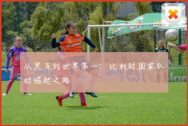 从黑马到世界第一：比利时国家队的崛起之路