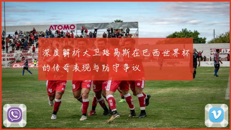深度解析大卫路易斯在巴西世界杯的传奇表现与防守争议