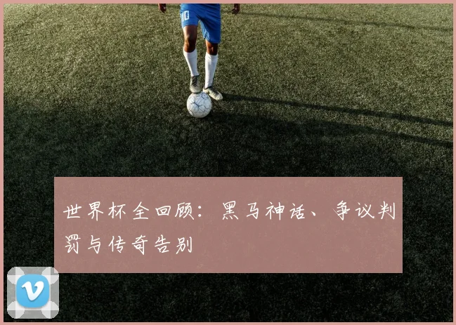 世界杯全回顾：黑马神话、争议判罚与传奇告别