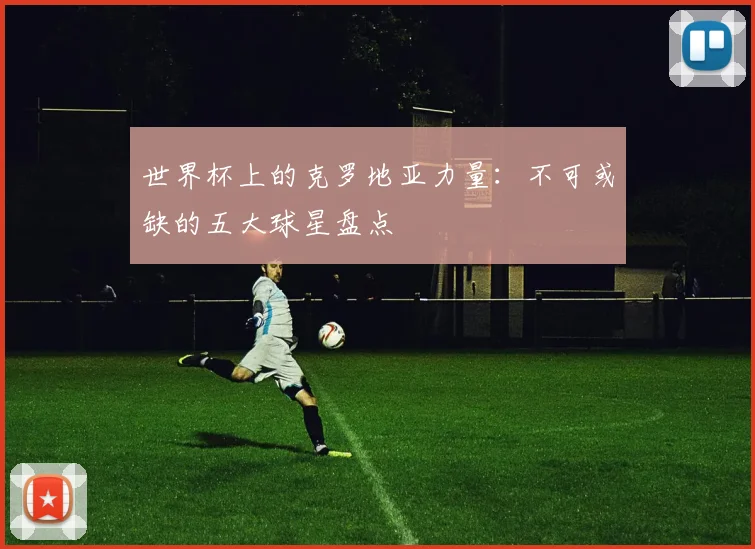 世界杯上的克罗地亚力量:不可或缺的五大球星盘点