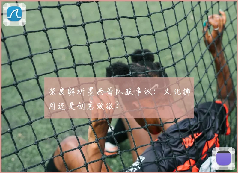 深度解析墨西哥队服争议:文化挪用还是创意致敬?