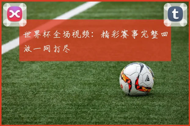 世界杯全场视频：精彩赛事完整回放一网打尽
