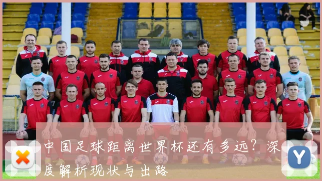 中国足球距离世界杯还有多远？深度解析现状与出路