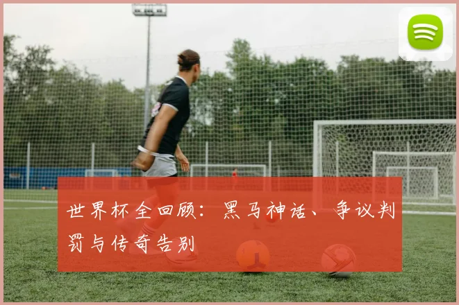 世界杯全回顾：黑马神话、争议判罚与传奇告别