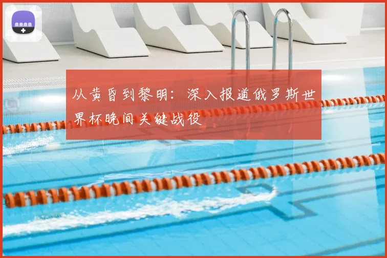 从黄昏到黎明：深入报道俄罗斯世界杯晚间关键战役
