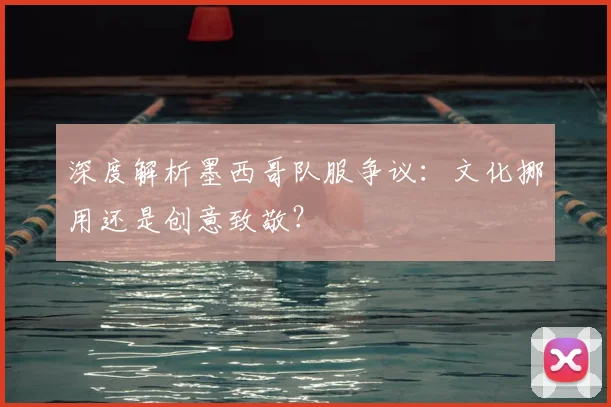深度解析墨西哥队服争议：文化挪用还是创意致敬？