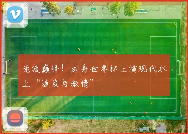 竞渡巅峰！龙舟世界杯上演现代水上“速度与激情”