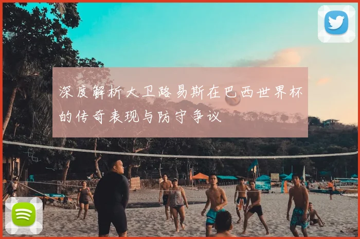 深度解析大卫路易斯在巴西世界杯的传奇表现与防守争议